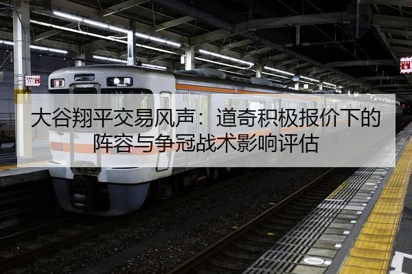大谷翔平交易风声：道奇积极报价下的阵容与争冠战术影响评估